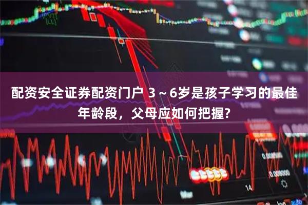 配资安全证券配资门户 3～6岁是孩子学习的最佳年龄段，父母应如何把握?