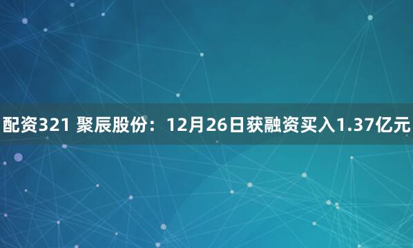 配资321 聚辰股份：12月26日获融资买入1.37亿元