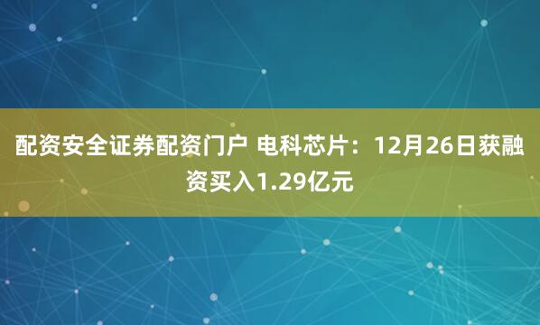 配资安全证券配资门户 电科芯片：12月26日获融资买入1.29亿元